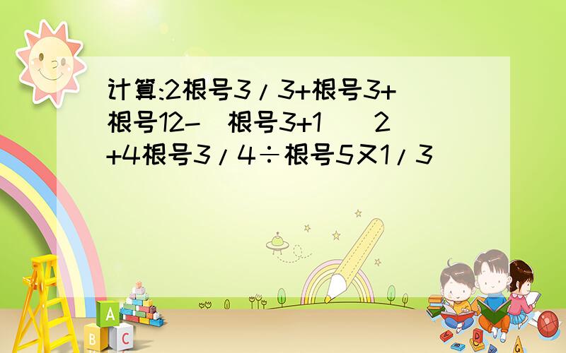 计算:2根号3/3+根号3+根号12-(根号3+1)^2+4根号3/4÷根号5又1/3