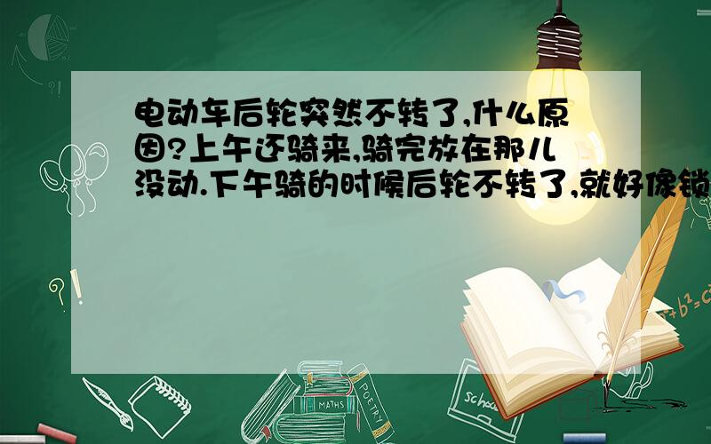 电动车后轮突然不转了,什么原因?上午还骑来,骑完放在那儿没动.下午骑的时候后轮不转了,就好像锁上了一样怎么都转不动,关键是我从来没锁过,我的车子只用大锁锁,其它的包括电机、后轮