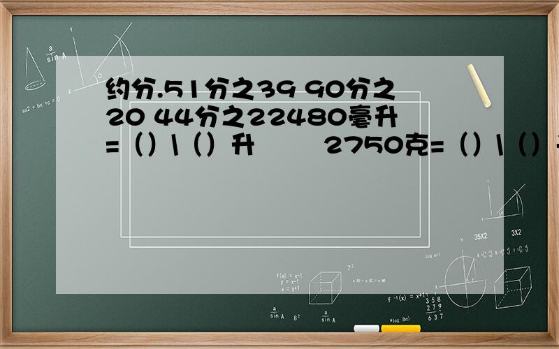 约分.51分之39 90分之20 44分之22480毫升=（）\（）升        2750克=（）\（）千克              比较.4.5和19\4  一个最简真分数,它的分子和分母相加的和是9,这样的分数一共有3个,请你把这3个分数分别