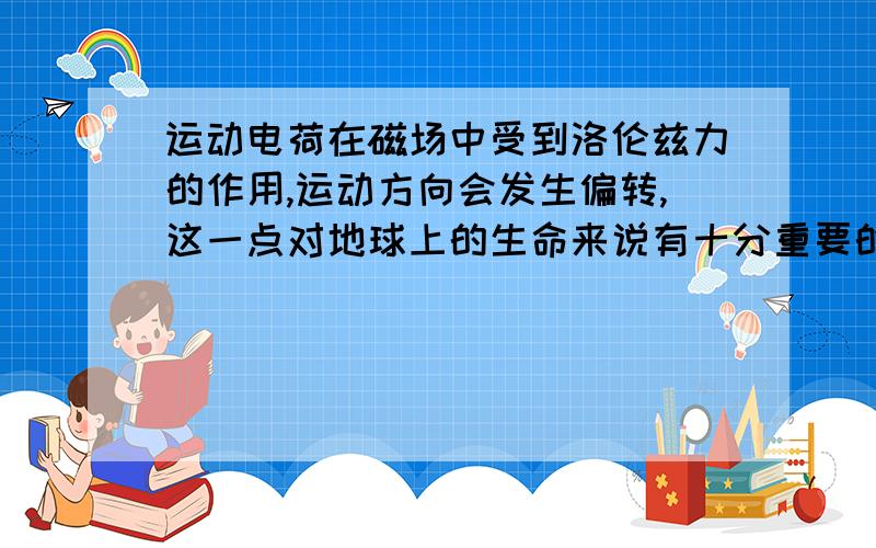 运动电荷在磁场中受到洛伦兹力的作用,运动方向会发生偏转,这一点对地球上的生命来说有十分重要的意义．从太阳和其他星体发射出的高能粒子流,称为宇宙射线,在射向地球时,由于地磁场