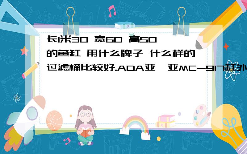 长1米30 宽60 高50 的鱼缸 用什么牌子 什么样的过滤桶比较好.ADA亚迪亚MC-917缸外过滤桶 型号：MC-917电压频率：220V-240V 50Hz功率：45W流量：1800L/Hr包装尺寸：37x29x41CM 好 还是.电压：110-120V/220-240V