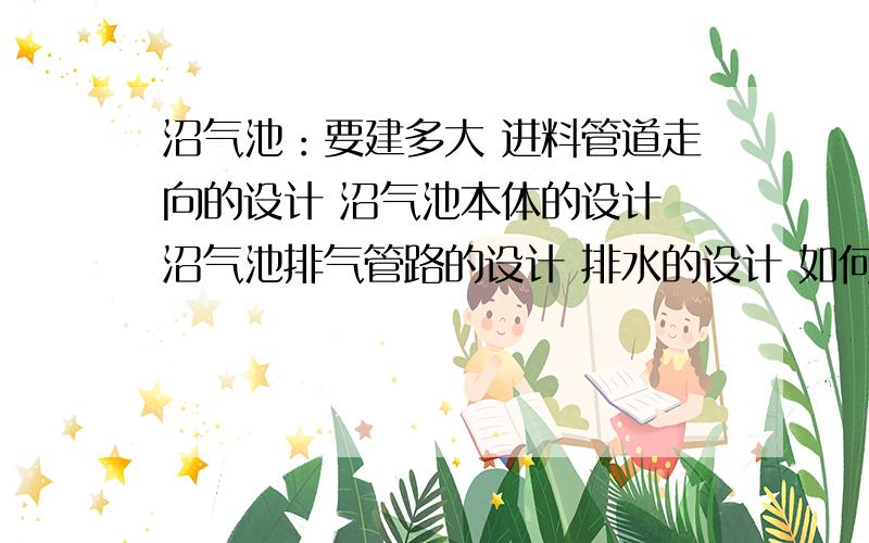 沼气池：要建多大 进料管道走向的设计 沼气池本体的设计 沼气池排气管路的设计 排水的设计 如何清理残渣沼气池的!急啊!是好人就救救我!