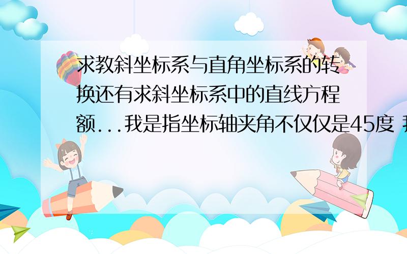 求教斜坐标系与直角坐标系的转换还有求斜坐标系中的直线方程额...我是指坐标轴夹角不仅仅是45度 我想知道通式