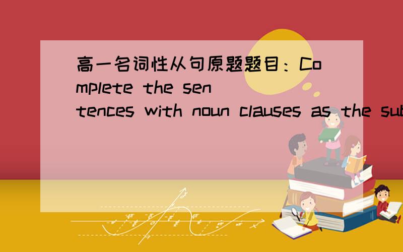 高一名词性从句原题题目：Complete the sentences with noun clauses as the subject.1.What___________________________ is astronomy.2.When___________________________ hasn't been decided yet.3.Whether________________________ depends on your beh