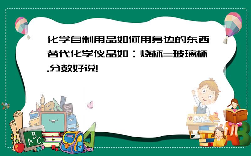 化学自制用品如何用身边的东西替代化学仪品如：烧杯=玻璃杯.分数好说!