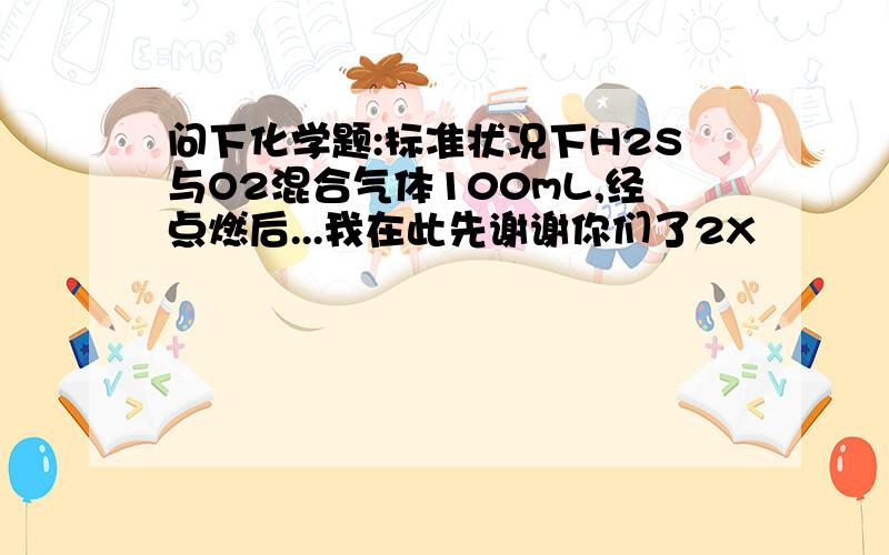 问下化学题:标准状况下H2S与O2混合气体100mL,经点燃后...我在此先谢谢你们了2X