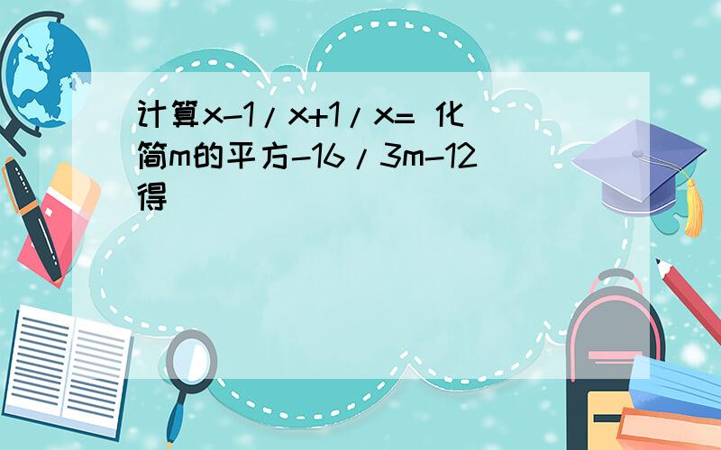 计算x-1/x+1/x= 化简m的平方-16/3m-12得