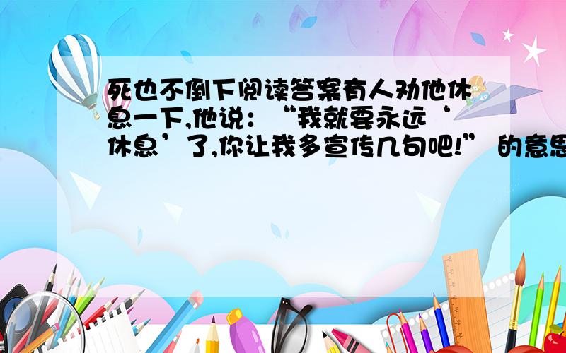 死也不倒下阅读答案有人劝他休息一下,他说：“我就要永远‘休息’了,你让我多宣传几句吧!” 的意思