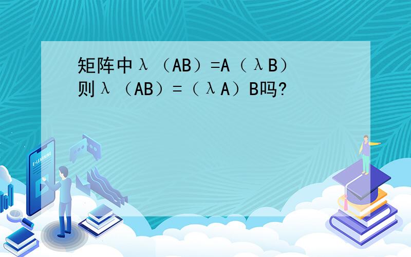 矩阵中λ（AB）=A（λB）则λ（AB）=（λA）B吗?