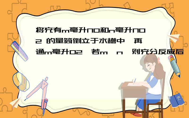 将充有m毫升NO和n毫升NO2 的量筒倒立于水槽中,再 通m毫升O2,若m＜n,则充分反应后,量筒内气体体积答案是（n-m）/3 要求用4NO2+O2+2H2O=4HNO3 和4NO+3O2+2H2O=4HNO3解答.