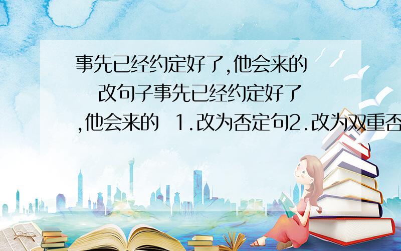 事先已经约定好了,他会来的    改句子事先已经约定好了,他会来的  1.改为否定句2.改为双重否定句