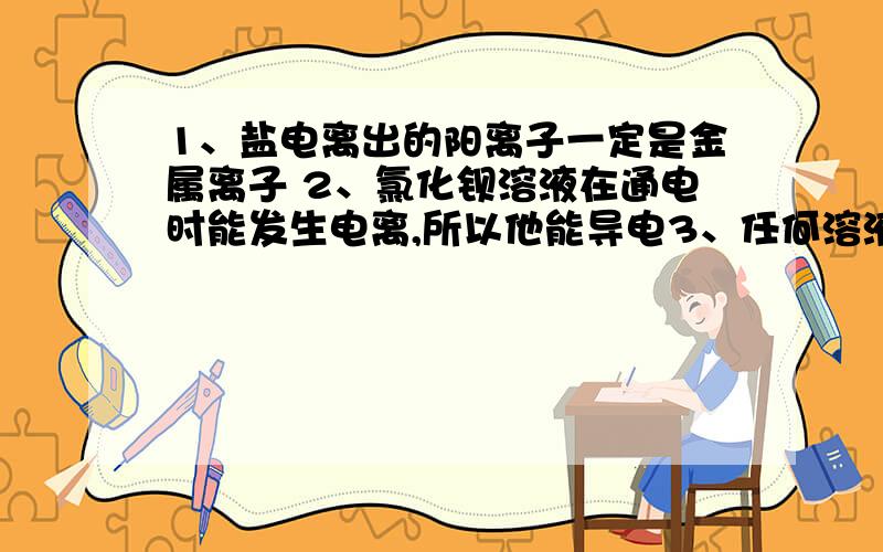 1、盐电离出的阳离子一定是金属离子 2、氯化钡溶液在通电时能发生电离,所以他能导电3、任何溶液中阴阳离子总数一定相等4、氯化钾溶液中存在自由移动的氯离子这四句话均错误吧?感激不