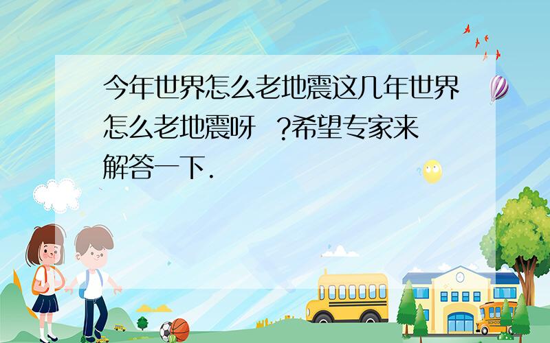 今年世界怎么老地震这几年世界怎么老地震呀  ?希望专家来解答一下.