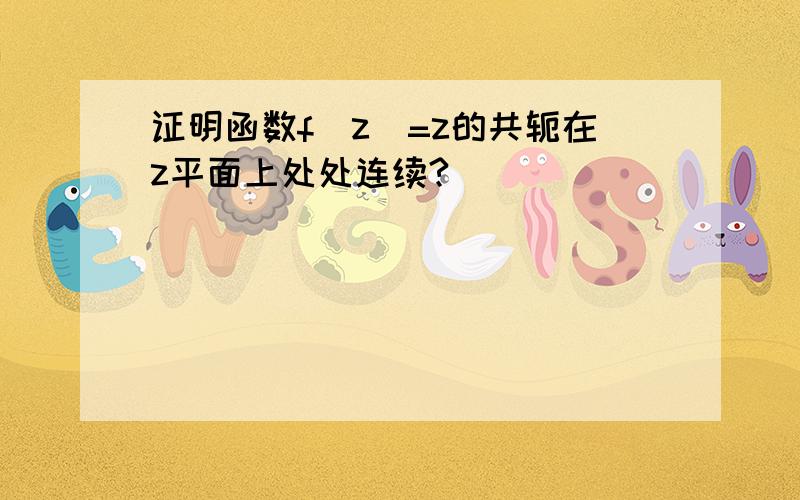 证明函数f(z)=z的共轭在z平面上处处连续?