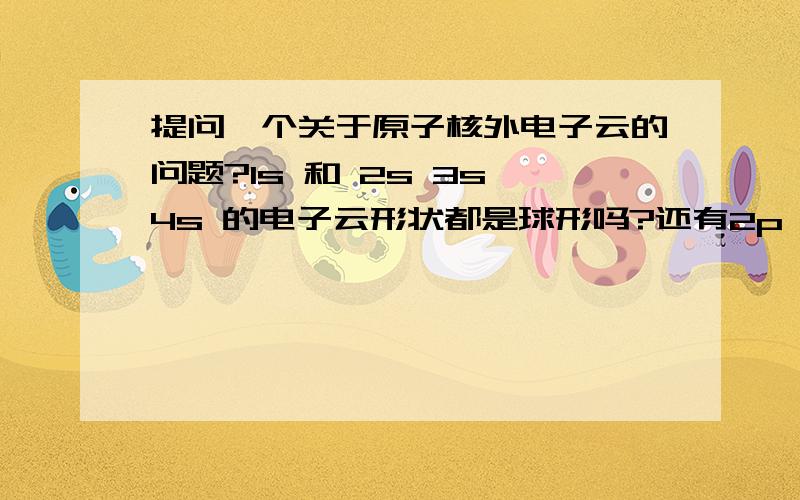 提问一个关于原子核外电子云的问题?1s 和 2s 3s 4s 的电子云形状都是球形吗?还有2p 3p 4p.都类似?科学家是不是根据这些 来规定 原子核外的电子主层呢?因为实际上4S的能量是低于3d的,