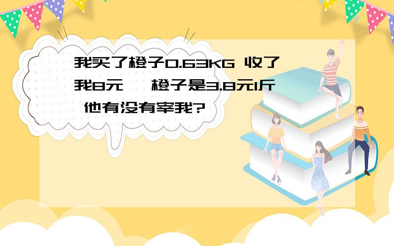 我买了橙子0.63KG 收了我8元 ,橙子是3.8元1斤 他有没有宰我?