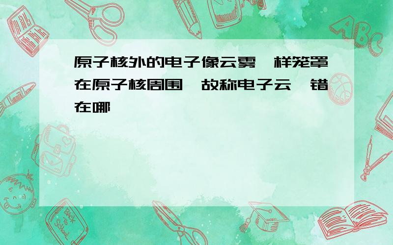 原子核外的电子像云雾一样笼罩在原子核周围,故称电子云,错在哪