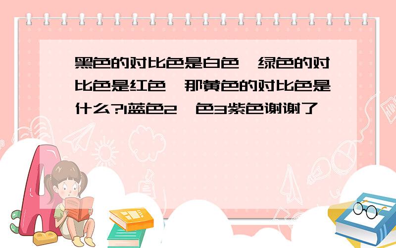 黑色的对比色是白色,绿色的对比色是红色,那黄色的对比色是什么?1蓝色2桔色3紫色谢谢了,