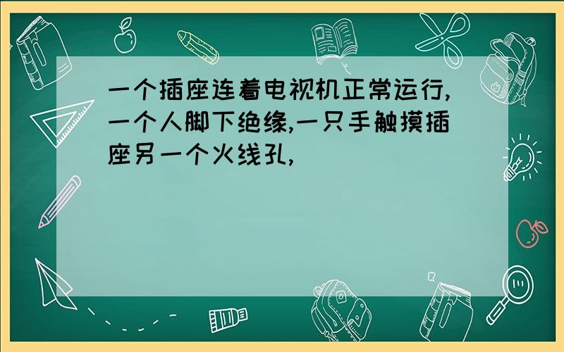 一个插座连着电视机正常运行,一个人脚下绝缘,一只手触摸插座另一个火线孔,