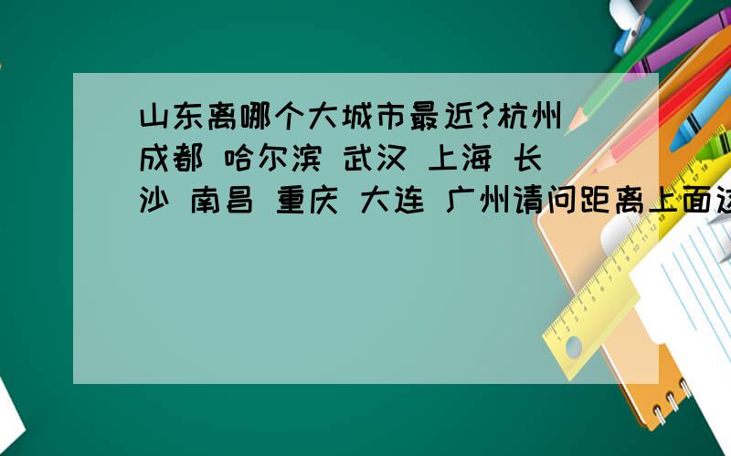 山东离哪个大城市最近?杭州 成都 哈尔滨 武汉 上海 长沙 南昌 重庆 大连 广州请问距离上面这些大城市哪个最近?