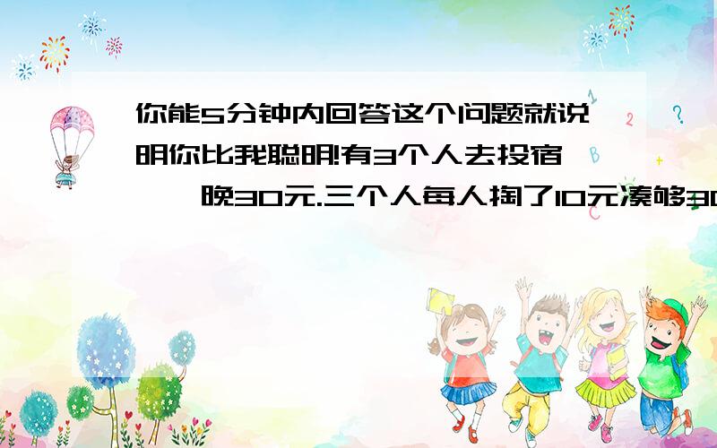 你能5分钟内回答这个问题就说明你比我聪明!有3个人去投宿,一晚30元.三个人每人掏了10元凑够30元交给了老板.后来老板说今天优惠只要25元就够了,拿出5元命令服务生退还给他们,服务生偷偷