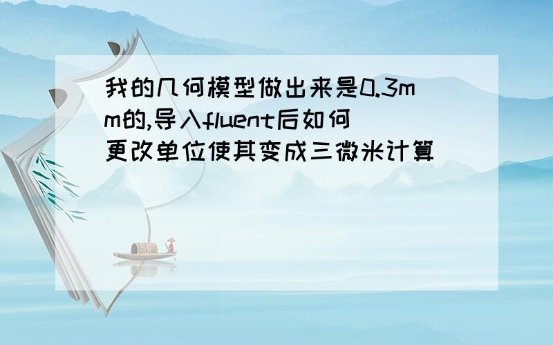 我的几何模型做出来是0.3mm的,导入fluent后如何更改单位使其变成三微米计算