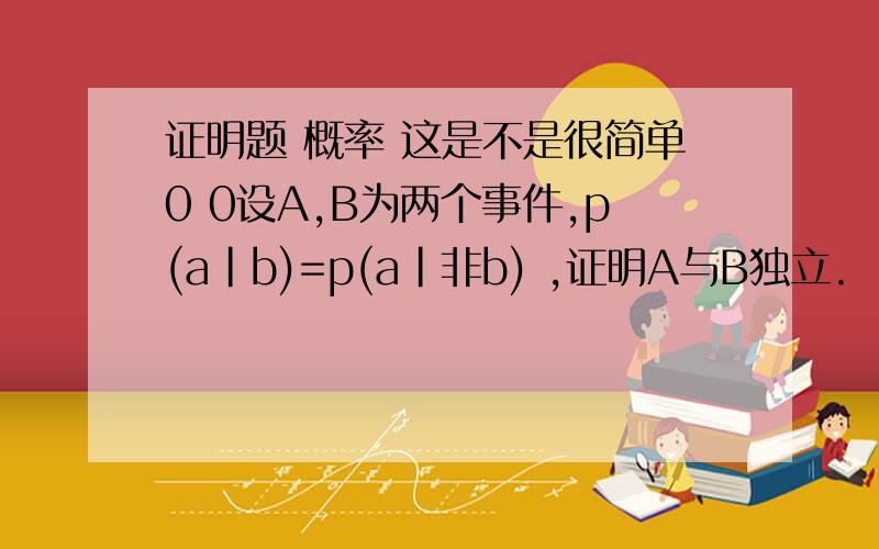 证明题 概率 这是不是很简单0 0设A,B为两个事件,p(a|b)=p(a|非b) ,证明A与B独立.