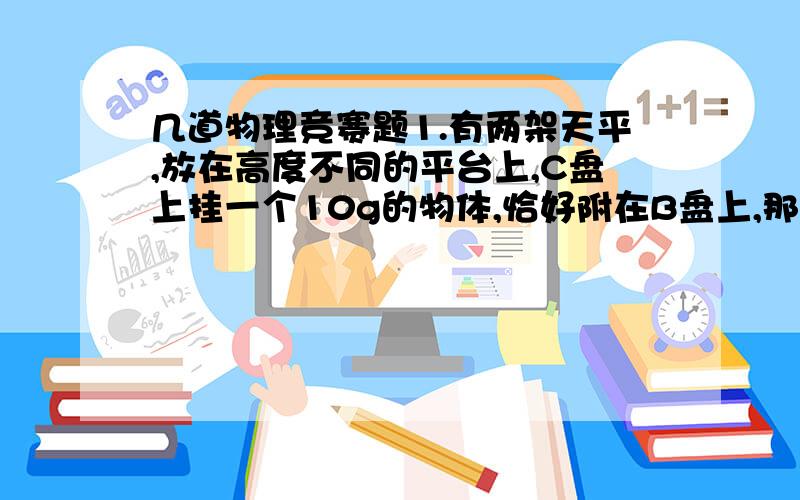 几道物理竞赛题1.有两架天平,放在高度不同的平台上,C盘上挂一个10g的物体,恰好附在B盘上,那么A、D两盘上应加的砝码的总质量为多少?才能使两架天平平衡（如图.）C DA B 10g2.人们常说的18K金