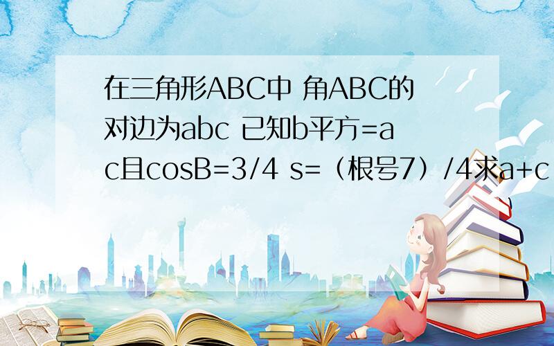 在三角形ABC中 角ABC的对边为abc 已知b平方=ac且cosB=3/4 s=（根号7）/4求a+c