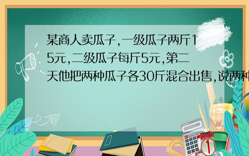 某商人卖瓜子,一级瓜子两斤15元,二级瓜子每斤5元,第二天他把两种瓜子各30斤混合出售,说两种瓜子按市场价应是3斤20元,即每斤6又3分之2约等于6,67元,现为酬谢大家对本店的厚爱,按每斤6.5元出