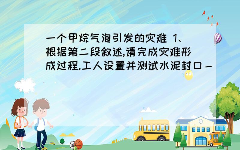 一个甲烷气泡引发的灾难 1、根据第二段叙述,请完成灾难形成过程.工人设置并测试水泥封口－ ＿＿＿－甲烷气泡上升－＿＿＿－遇到火源,引发爆炸,燃起大火－钻井平台沉入,造成漏油.2、第