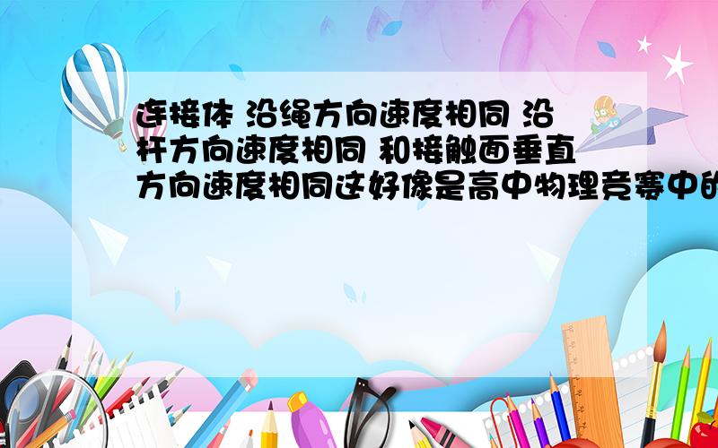 连接体 沿绳方向速度相同 沿杆方向速度相同 和接触面垂直方向速度相同这好像是高中物理竞赛中的内容吧 尤其是 和接触面垂直方向速度相同或者有相关讲义也行