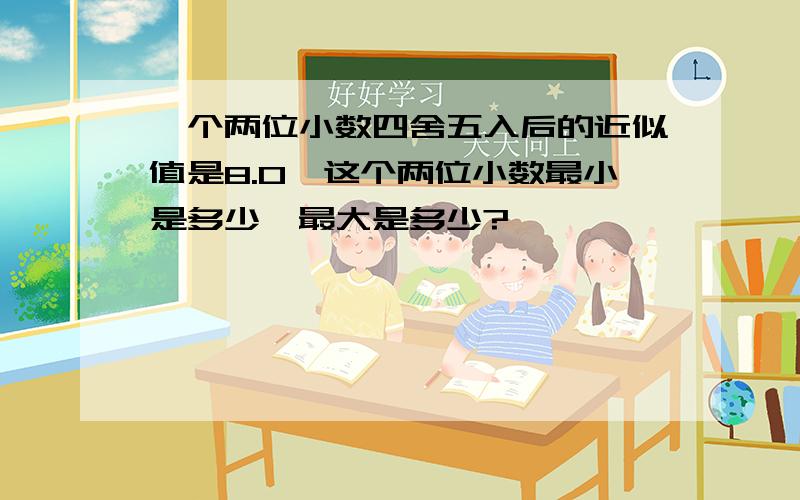 一个两位小数四舍五入后的近似值是8.0,这个两位小数最小是多少,最大是多少?