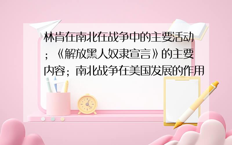 林肯在南北在战争中的主要活动；《解放黑人奴隶宣言》的主要内容；南北战争在美国发展的作用