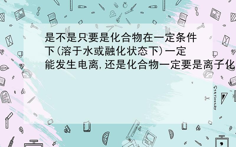 是不是只要是化合物在一定条件下(溶于水或融化状态下)一定能发生电离,还是化合物一定要是离子化合物?