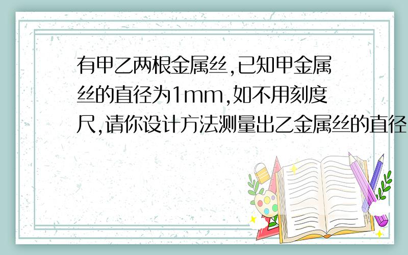 有甲乙两根金属丝,已知甲金属丝的直径为1mm,如不用刻度尺,请你设计方法测量出乙金属丝的直径,并写出结有甲乙两根金属丝,已知甲金属丝的直径为1毫米,如果不用刻度尺,请你设计方法测量