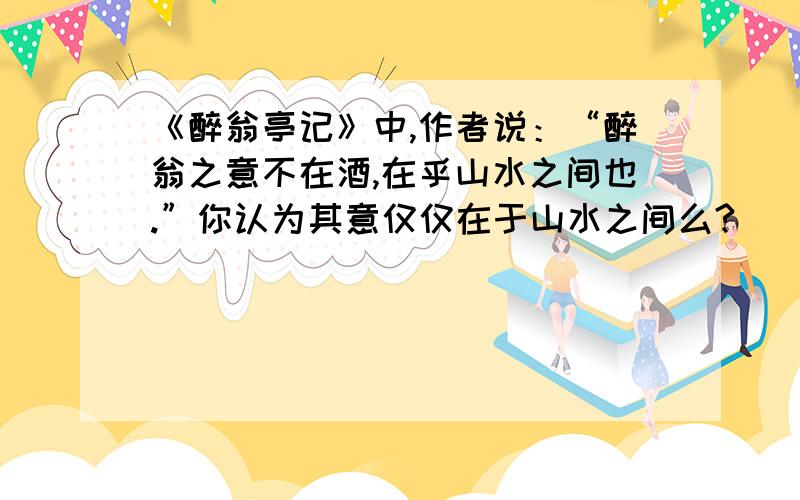 《醉翁亭记》中,作者说：“醉翁之意不在酒,在乎山水之间也.”你认为其意仅仅在于山水之间么?