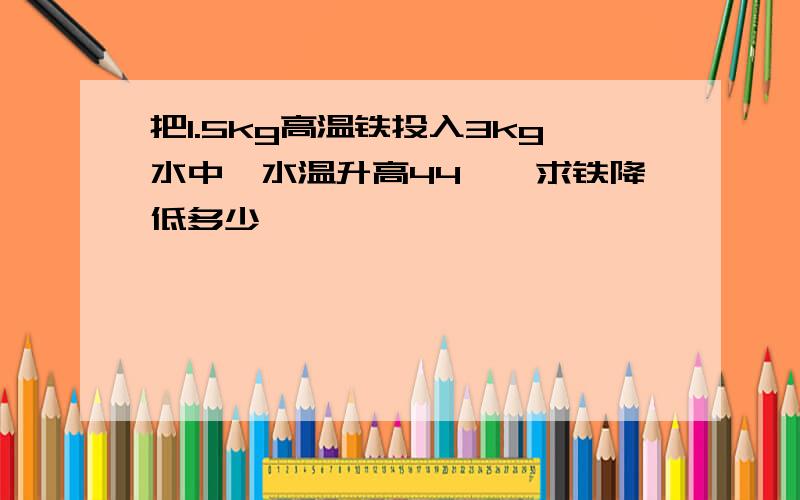 把1.5kg高温铁投入3kg水中,水温升高44℃,求铁降低多少℃