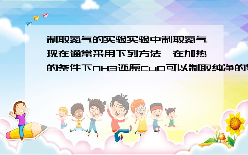 制取氮气的实验实验中制取氮气现在通常采用下列方法,在加热的条件下NH3还原CuO可以制取纯净的氮气和活泼性很好的铜粉途径二,用该活性铜粉与空气反应,又可以制取较纯净的氮气按途径一