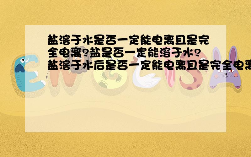 盐溶于水是否一定能电离且是完全电离?盐是否一定能溶于水?盐溶于水后是否一定能电离且是完全电离出离子?有共价类的盐吗,它们在水中如何电离?盐是指在加热熔融情况下或水溶液中存在