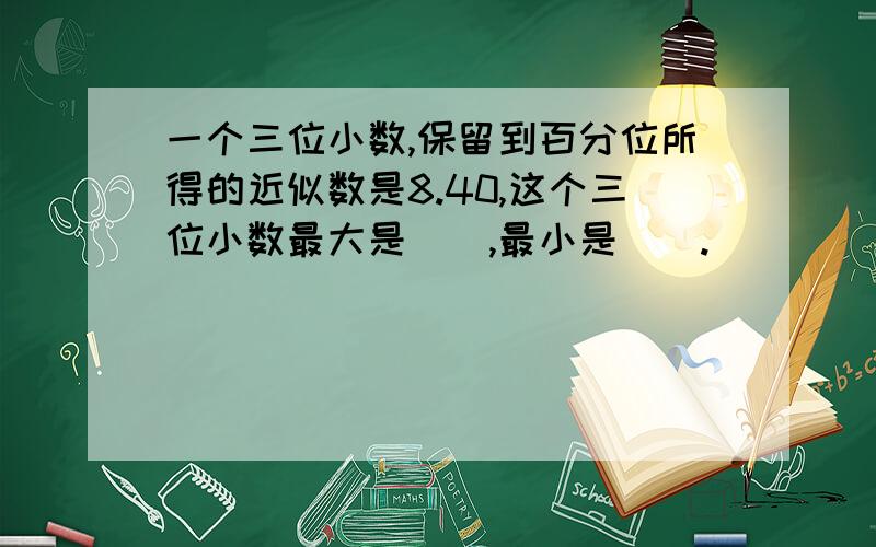 一个三位小数,保留到百分位所得的近似数是8.40,这个三位小数最大是（）,最小是（）.