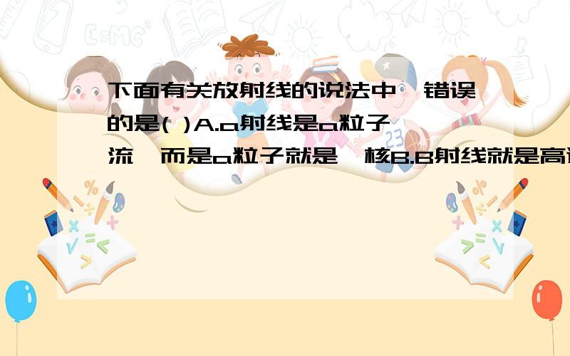 下面有关放射线的说法中,错误的是( )A.a射线是a粒子流,而是a粒子就是氦核B.B射线就是高速的电子流C.Y射线就是光子流,也就是不带电的可见光流D.放射线的贯穿力Y射线最强,a射线最弱