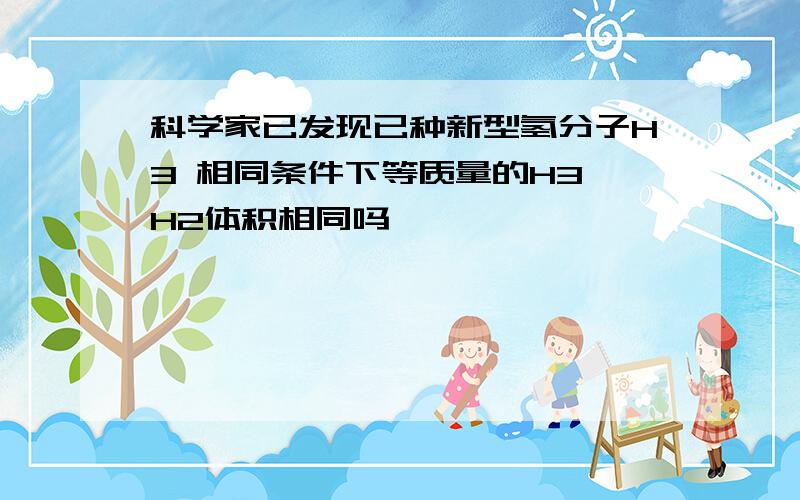 科学家已发现已种新型氢分子H3 相同条件下等质量的H3 H2体积相同吗