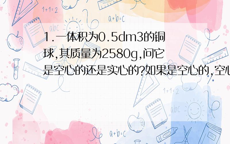 1.一体积为0.5dm3的铜球,其质量为2580g,问它是空心的还是实心的?如果是空心的,空心部分体积多大?2.某台拖拉机耕1m2的地需消耗柴油1.2g,若拖拉机的油箱容积为250升,问装满一箱柴油可以耕多少