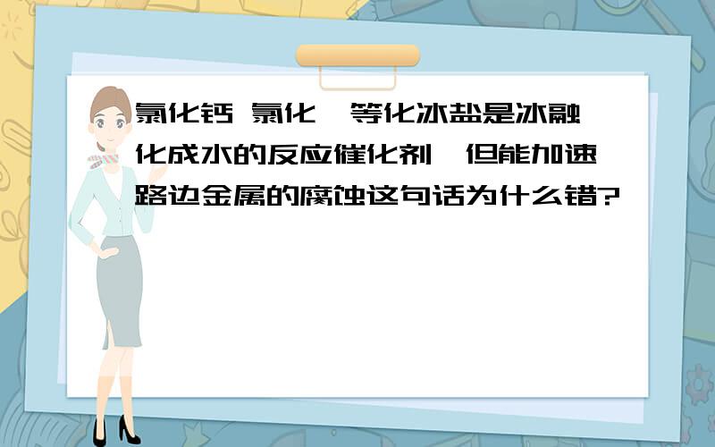 氯化钙 氯化镁等化冰盐是冰融化成水的反应催化剂,但能加速路边金属的腐蚀这句话为什么错?