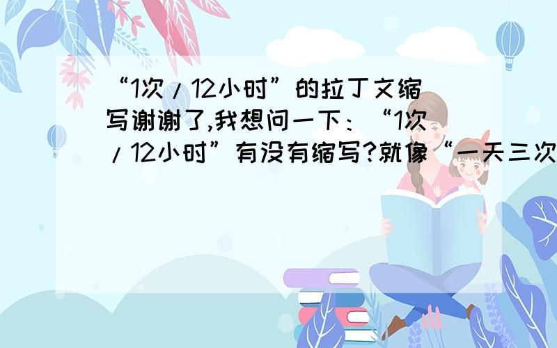 “1次/12小时”的拉丁文缩写谢谢了,我想问一下：“1次/12小时”有没有缩写?就像“一天三次”写成“t.i.d”一样.如果有,怎么写?