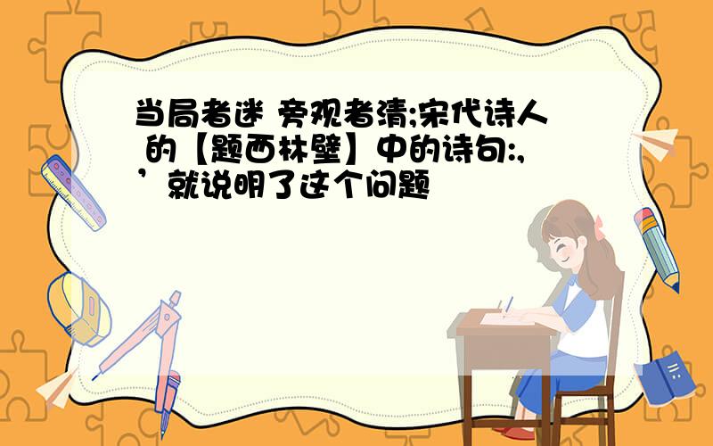 当局者迷 旁观者清;宋代诗人 的【题西林壁】中的诗句:,’就说明了这个问题