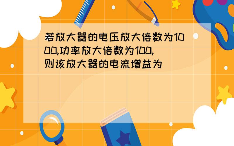 若放大器的电压放大倍数为1000,功率放大倍数为100,则该放大器的电流增益为