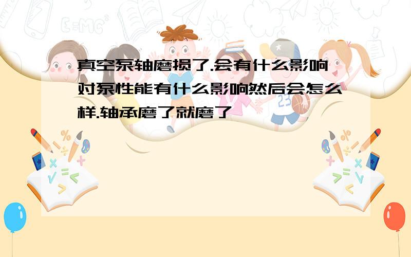 真空泵轴磨损了.会有什么影响对泵性能有什么影响然后会怎么样.轴承磨了就磨了