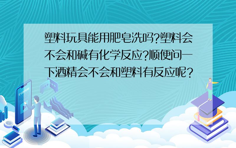 塑料玩具能用肥皂洗吗?塑料会不会和碱有化学反应?顺便问一下酒精会不会和塑料有反应呢？